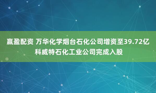 赢盈配资 万华化学烟台石化公司增资至39.72亿 科威特石化工业公司完成入股