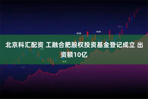 北京科汇配资 工融合肥股权投资基金登记成立 出资额10亿