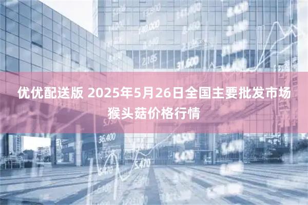 优优配送版 2025年5月26日全国主要批发市场猴头菇价格行情