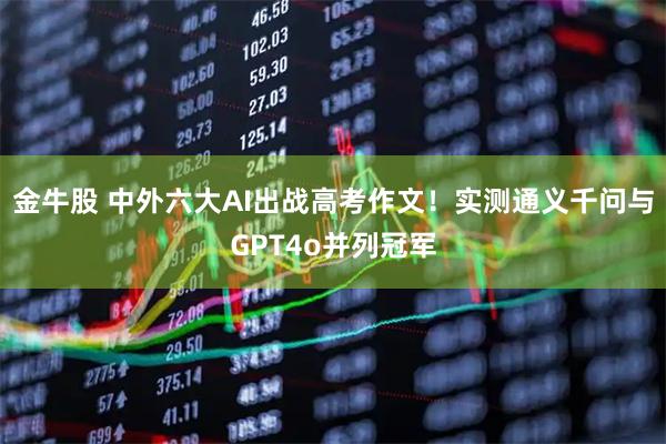 金牛股 中外六大AI出战高考作文！实测通义千问与GPT4o并列冠军