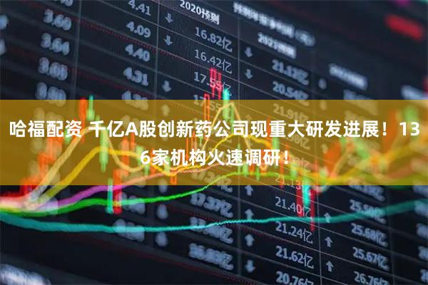 哈福配资 千亿A股创新药公司现重大研发进展！136家机构火速调研！