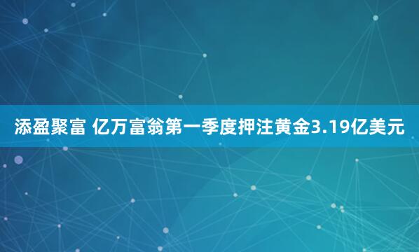 添盈聚富 亿万富翁第一季度押注黄金3.19亿美元