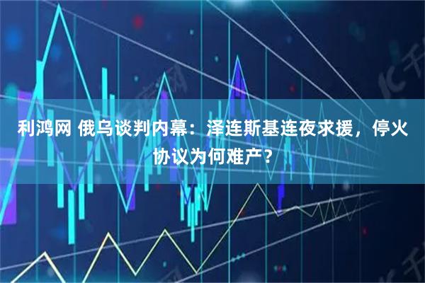 利鸿网 俄乌谈判内幕：泽连斯基连夜求援，停火协议为何难产？