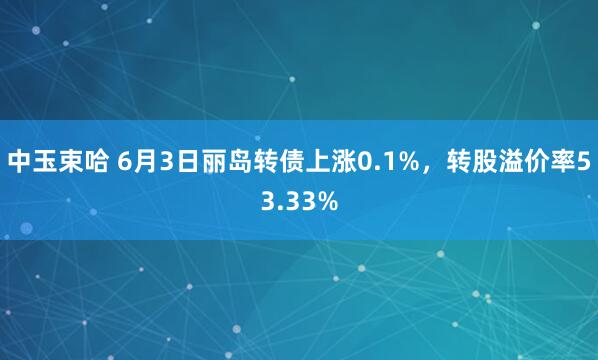 中玉束哈 6月3日丽岛转债上涨0.1%，转股溢价率53.33%