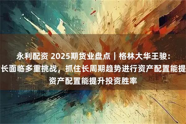 永利配资 2025期货业盘点｜格林大华王骏：全球经济增长面临多重挑战，抓住长周期趋势进行资产配置能提升投资胜率