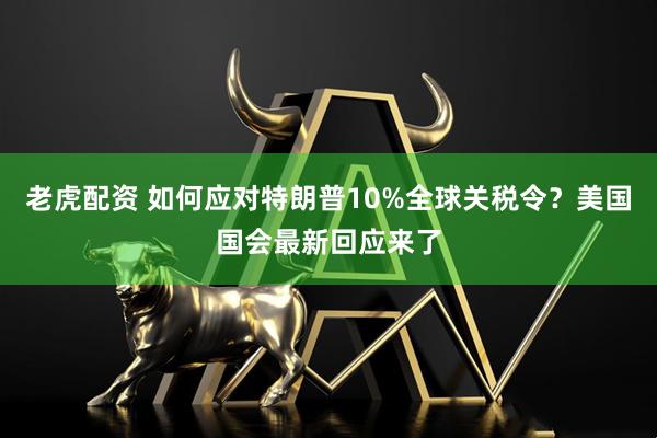 老虎配资 如何应对特朗普10%全球关税令？美国国会最新回应来了