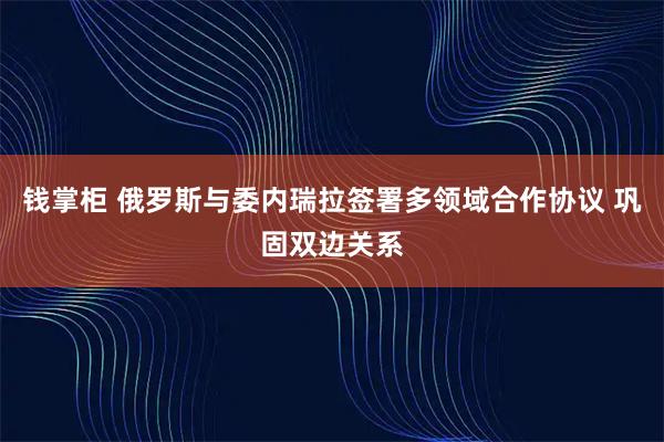 钱掌柜 俄罗斯与委内瑞拉签署多领域合作协议 巩固双边关系