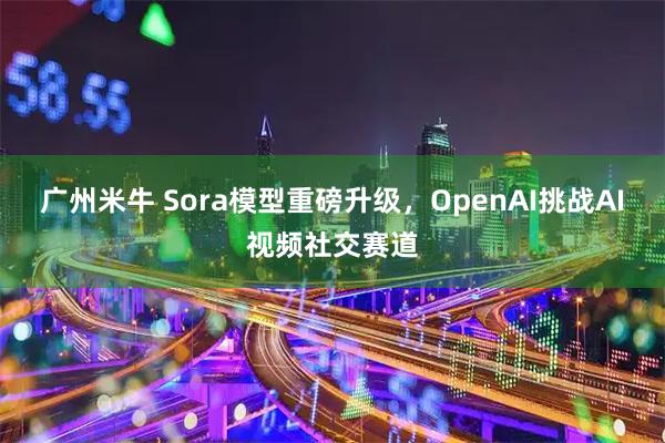 广州米牛 Sora模型重磅升级，OpenAI挑战AI视频社交赛道