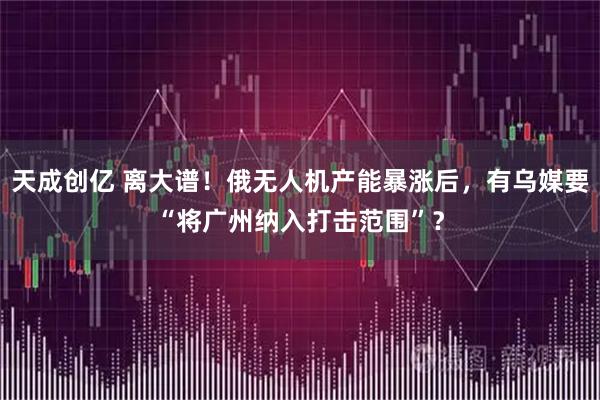 天成创亿 离大谱！俄无人机产能暴涨后，有乌媒要“将广州纳入打击范围”？