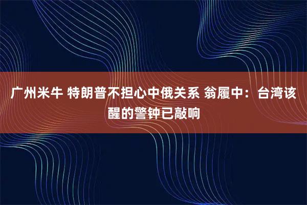 广州米牛 特朗普不担心中俄关系 翁履中：台湾该醒的警钟已敲响